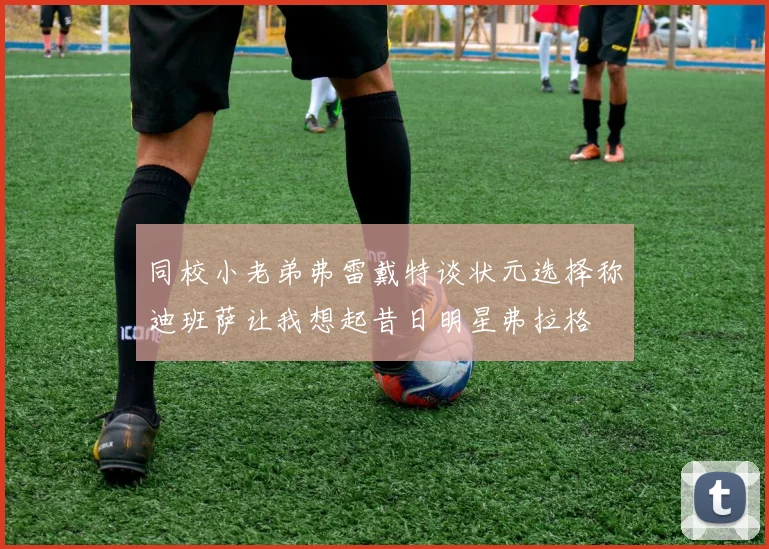 同校小老弟弗雷戴特谈状元选择称迪班萨让我想起昔日明星弗拉格