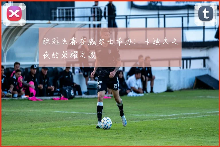 欧冠决赛在威尔士举办:卡迪夫之夜的荣耀之战
