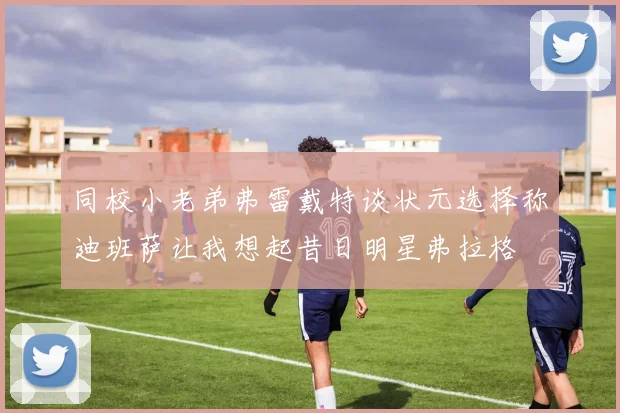 同校小老弟弗雷戴特谈状元选择称迪班萨让我想起昔日明星弗拉格