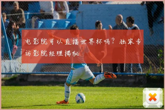 电影院可以直播世界杯吗？独家专访影院经理揭秘