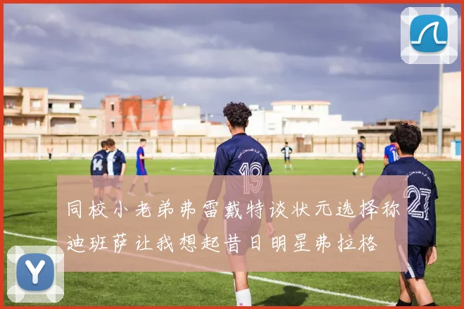 同校小老弟弗雷戴特谈状元选择称迪班萨让我想起昔日明星弗拉格