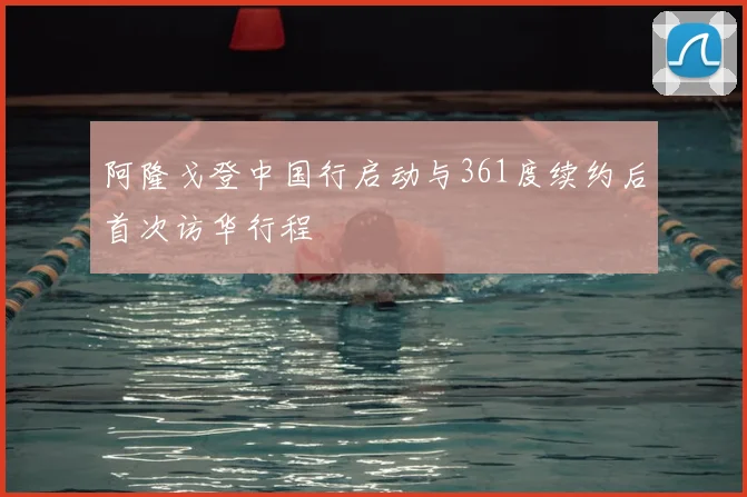 阿隆戈登中国行启动与361度续约后首次访华行程