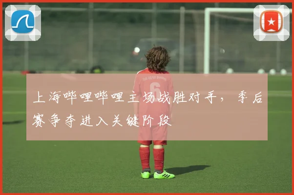 上海哔哩哔哩主场战胜对手,季后赛争夺进入关键阶段