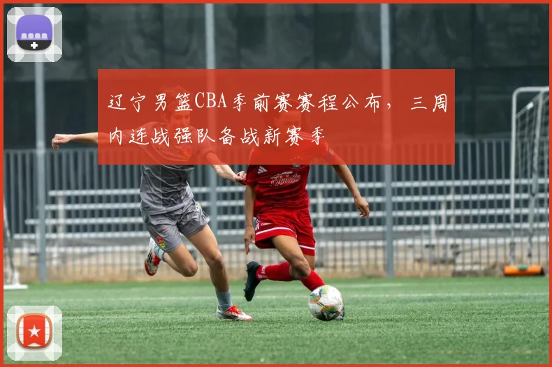 辽宁男篮CBA季前赛赛程公布，三周内连战强队备战新赛季