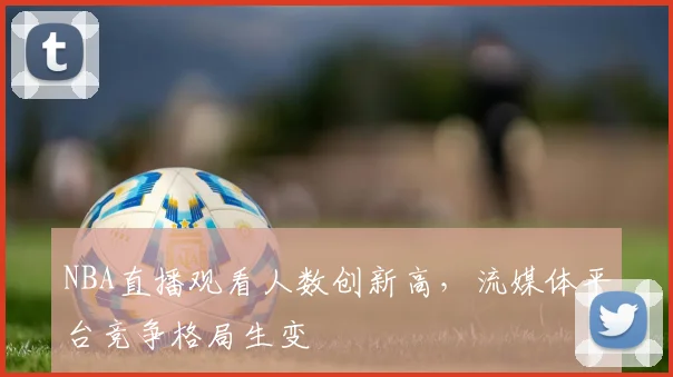 NBA直播观看人数创新高,流媒体平台竞争格局生变