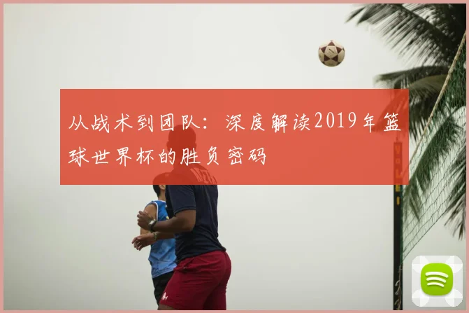从战术到团队：深度解读2019年篮球世界杯的胜负密码