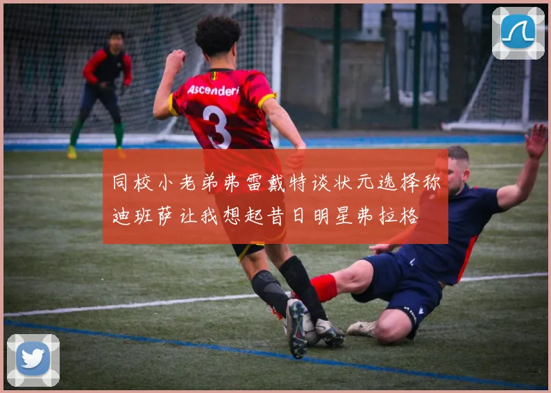 同校小老弟弗雷戴特谈状元选择称迪班萨让我想起昔日明星弗拉格