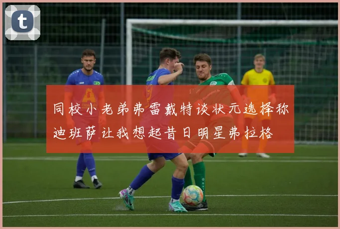 同校小老弟弗雷戴特谈状元选择称迪班萨让我想起昔日明星弗拉格