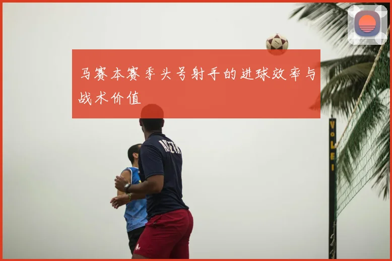 马赛本赛季头号射手的进球效率与战术价值