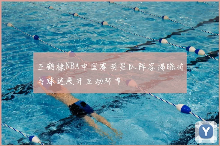 王鹤棣NBA中国赛明星队阵容揭晓将与球迷展开互动环节