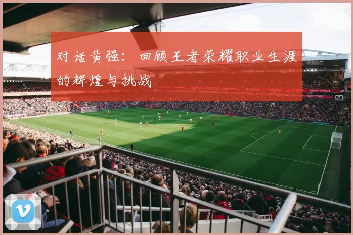 对话黄强:回顾王者荣耀职业生涯的辉煌与挑战