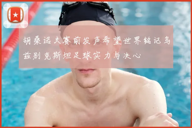 胡桑诺夫赛前发声希望世界铭记乌兹别克斯坦足球实力与决心