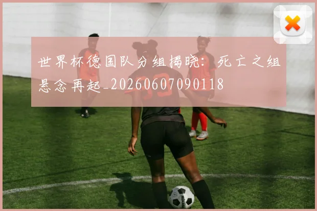世界杯德国队分组揭晓：死亡之组悬念再起_20260607090118
