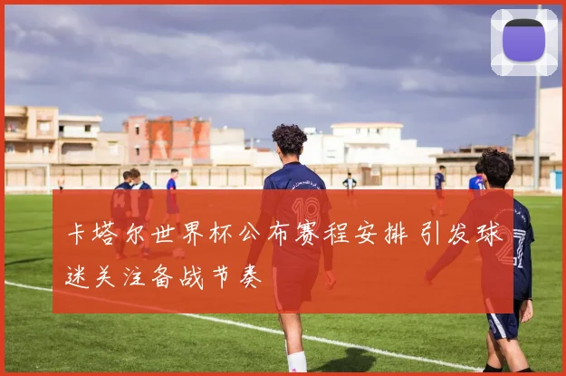 卡塔尔世界杯公布赛程安排 引发球迷关注备战节奏