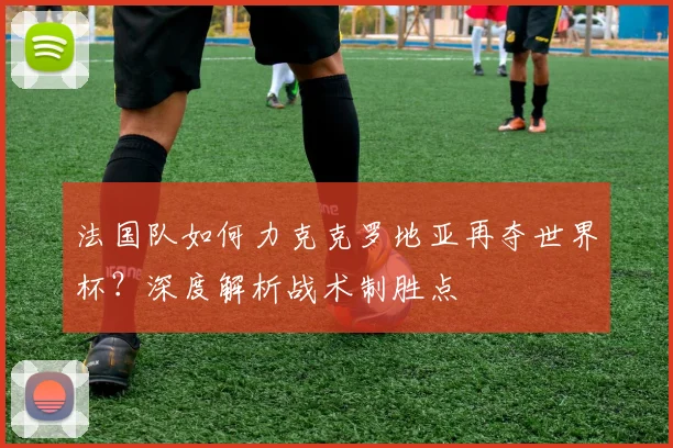 法国队如何力克克罗地亚再夺世界杯？深度解析战术制胜点