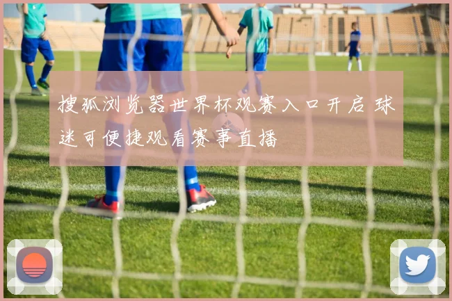 搜狐浏览器世界杯观赛入口开启 球迷可便捷观看赛事直播