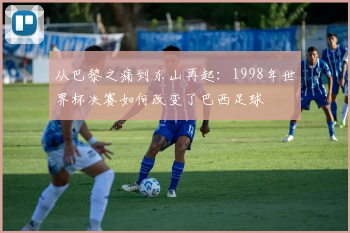从巴黎之痛到东山再起:1998年世界杯决赛如何改变了巴西足球