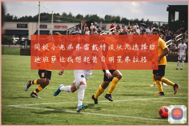 同校小老弟弗雷戴特谈状元选择称迪班萨让我想起昔日明星弗拉格