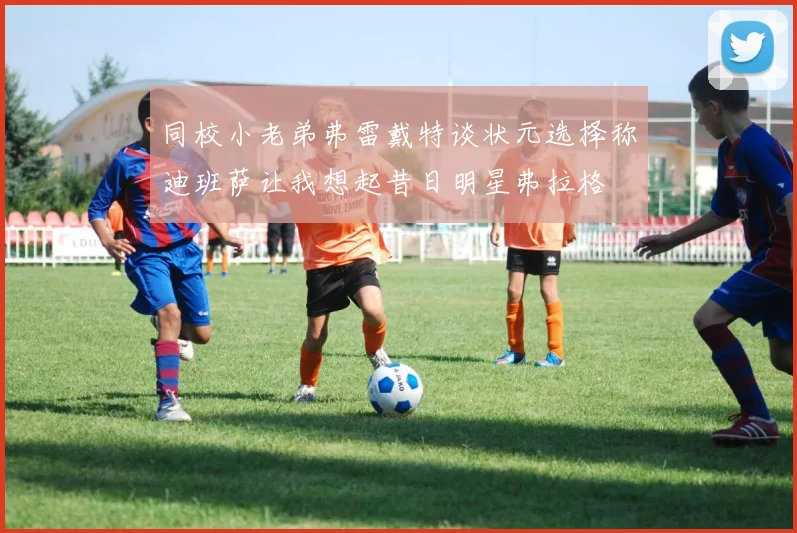 同校小老弟弗雷戴特谈状元选择称迪班萨让我想起昔日明星弗拉格