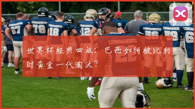 世界杯经典回放:巴西如何被比利时黄金一代淘汰?