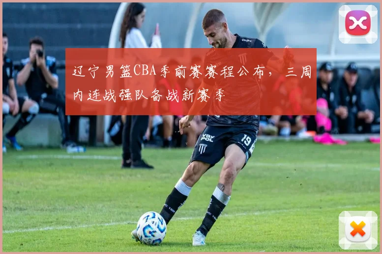 辽宁男篮CBA季前赛赛程公布，三周内连战强队备战新赛季