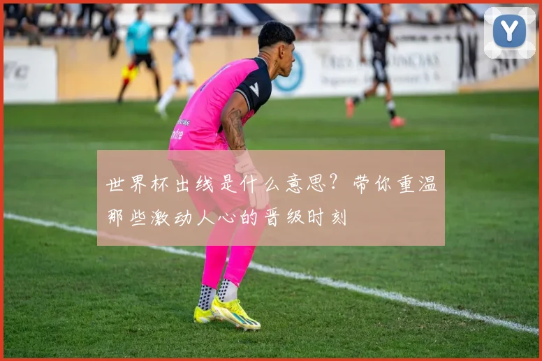 世界杯出线是什么意思?带你重温那些激动人心的晋级时刻