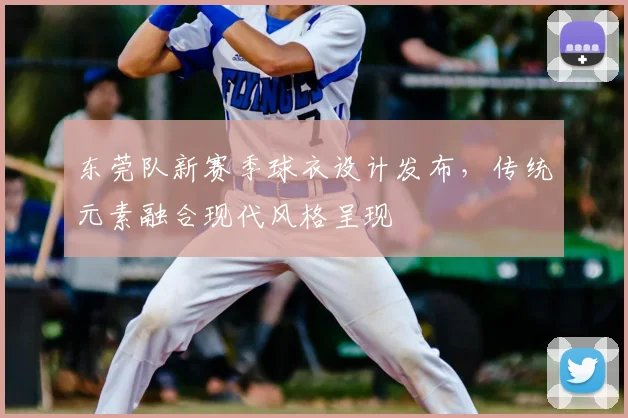 东莞队新赛季球衣设计发布,传统元素融合现代风格呈现