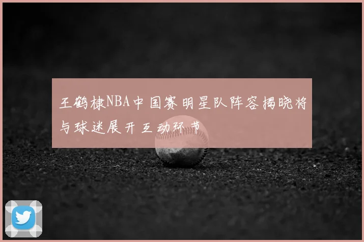 王鹤棣NBA中国赛明星队阵容揭晓将与球迷展开互动环节