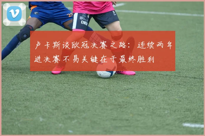 卢卡斯谈欧冠决赛之路:连续两年进决赛不易关键在于最终胜利