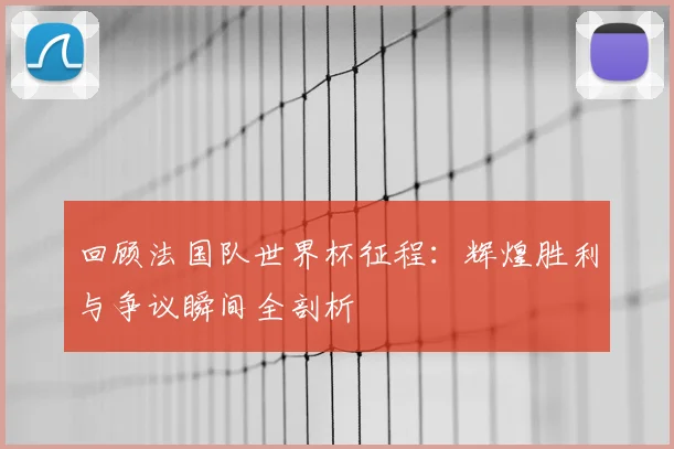 回顾法国队世界杯征程：辉煌胜利与争议瞬间全剖析