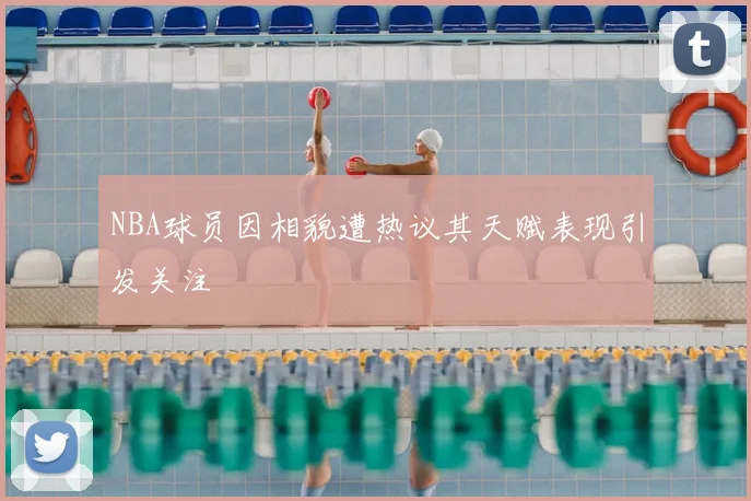 NBA球员因相貌遭热议其天赋表现引发关注