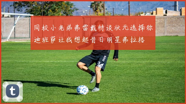 同校小老弟弗雷戴特谈状元选择称迪班萨让我想起昔日明星弗拉格