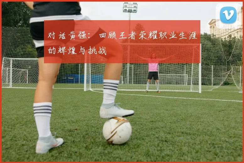 对话黄强:回顾王者荣耀职业生涯的辉煌与挑战