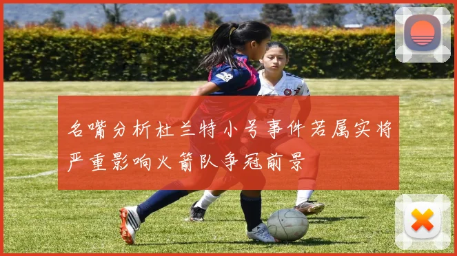 名嘴分析杜兰特小号事件若属实将严重影响火箭队争冠前景