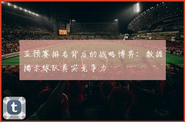 亚预赛排名背后的战略博弈:数据揭示球队真实竞争力