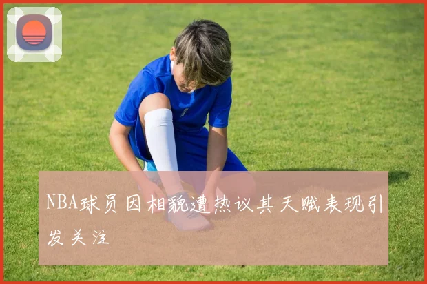NBA球员因相貌遭热议其天赋表现引发关注
