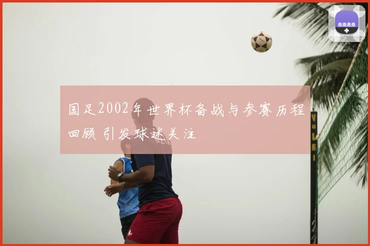 国足2002年世界杯备战与参赛历程回顾 引发球迷关注