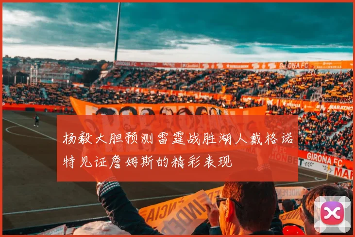 杨毅大胆预测雷霆战胜湖人戴格诺特见证詹姆斯的精彩表现
