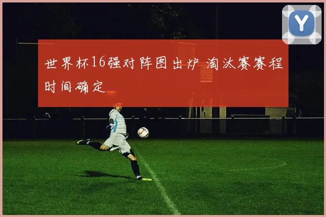 世界杯16强对阵图出炉 淘汰赛赛程时间确定
