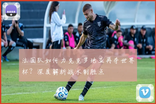 法国队如何力克克罗地亚再夺世界杯?深度解析战术制胜点