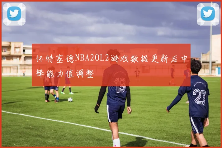 怀特塞德NBA2OL2游戏数据更新后中锋能力值调整