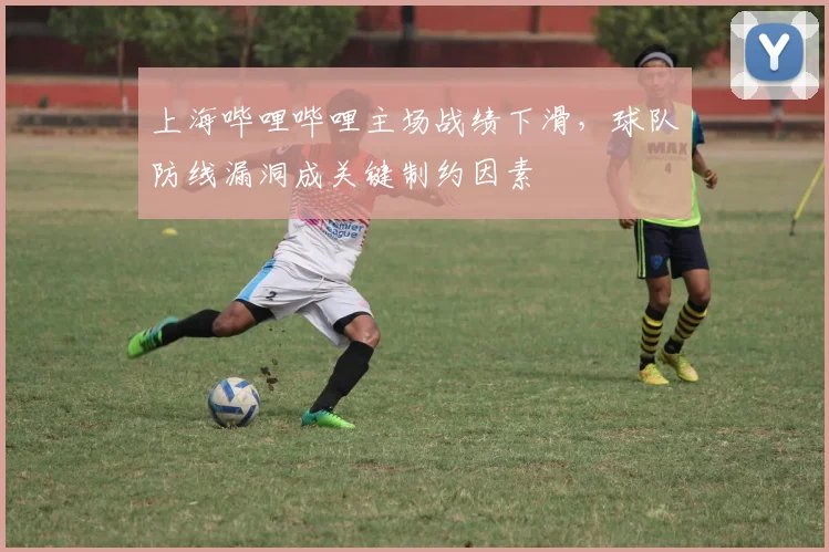 上海哔哩哔哩主场战绩下滑，球队防线漏洞成关键制约因素