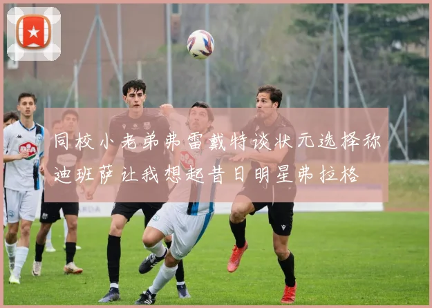 同校小老弟弗雷戴特谈状元选择称迪班萨让我想起昔日明星弗拉格