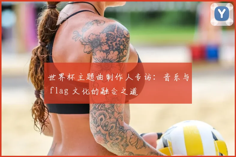 世界杯主题曲制作人专访:音乐与 flag 文化的融合之道