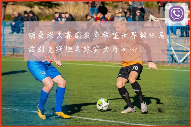 胡桑诺夫赛前发声希望世界铭记乌兹别克斯坦足球实力与决心