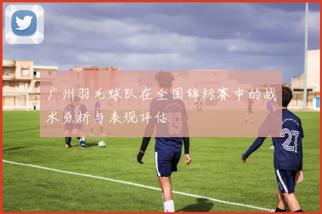 广州羽毛球队在全国锦标赛中的战术分析与表现评估