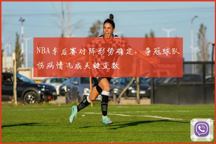 NBA季后赛对阵形势确定,争冠球队伤病情况成关键变数