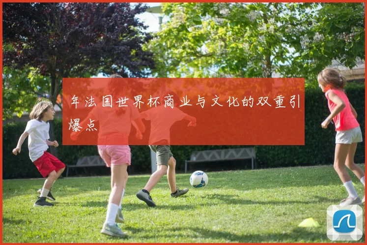年法国世界杯商业与文化的双重引爆点