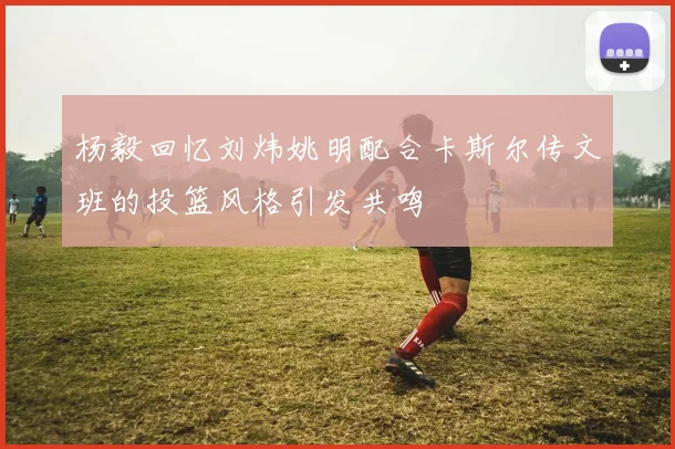 杨毅回忆刘炜姚明配合卡斯尔传文班的投篮风格引发共鸣