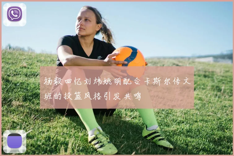 杨毅回忆刘炜姚明配合卡斯尔传文班的投篮风格引发共鸣